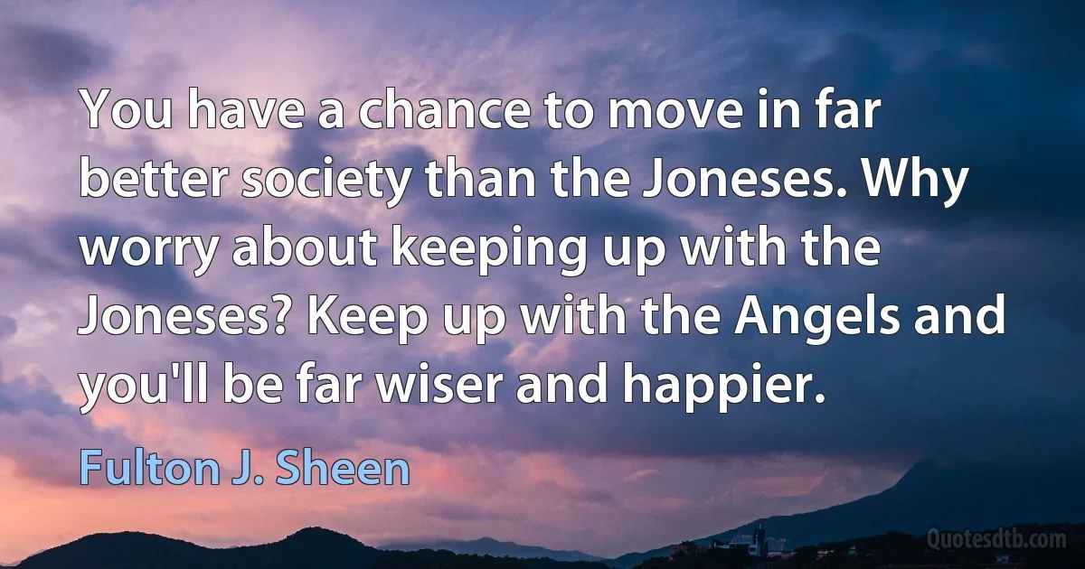 You have a chance to move in far better society than the Joneses. Why worry about keeping up with the Joneses? Keep up with the Angels and you'll be far wiser and happier. (Fulton J. Sheen)