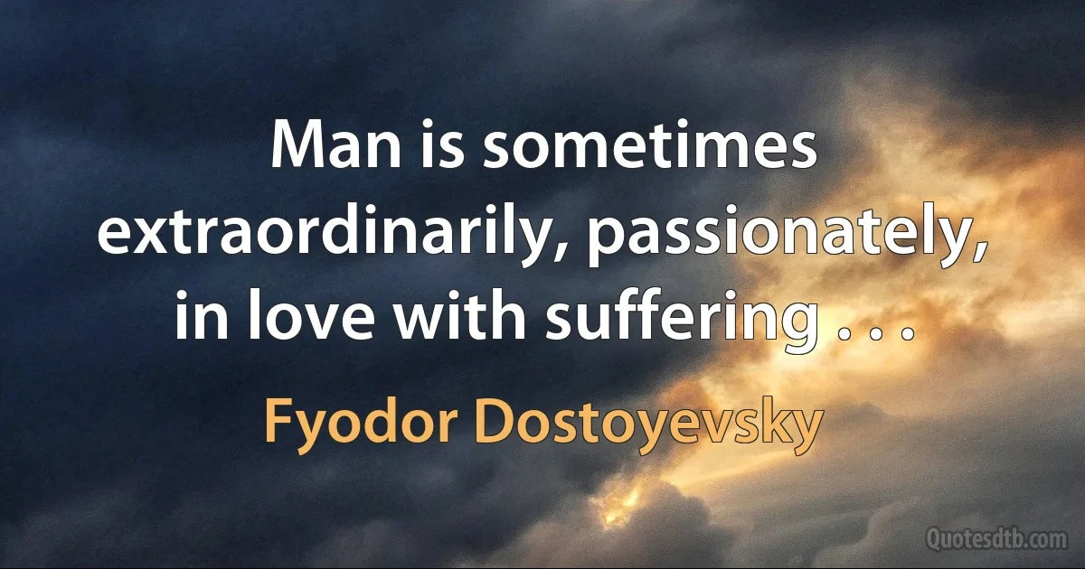 Man is sometimes extraordinarily, passionately, in love with suffering . . . (Fyodor Dostoyevsky)