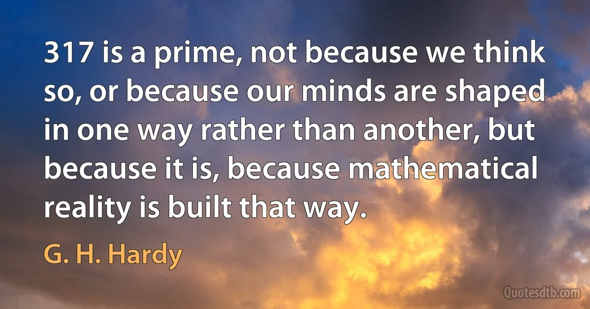 317 is a prime, not because we think so, or because our minds are shaped in one way rather than another, but because it is, because mathematical reality is built that way. (G. H. Hardy)