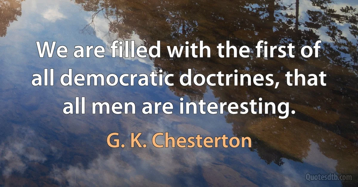 We are filled with the first of all democratic doctrines, that all men are interesting. (G. K. Chesterton)