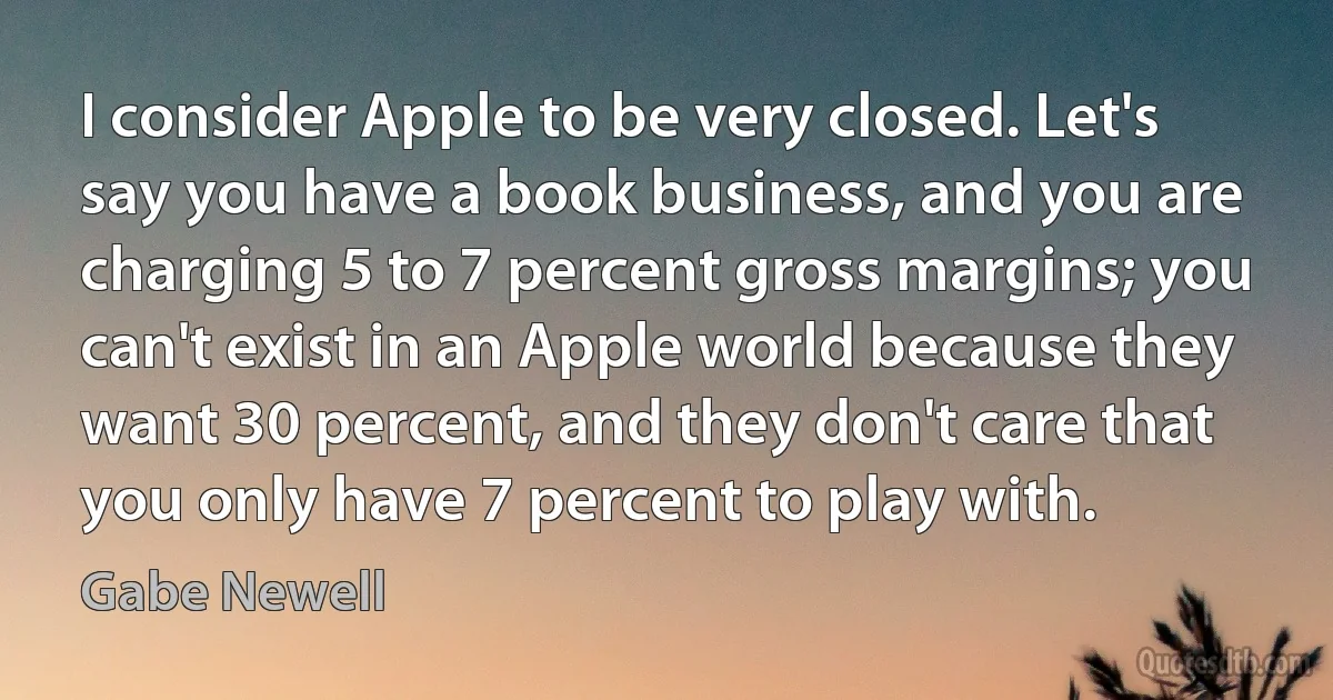 I consider Apple to be very closed. Let's say you have a book business, and you are charging 5 to 7 percent gross margins; you can't exist in an Apple world because they want 30 percent, and they don't care that you only have 7 percent to play with. (Gabe Newell)