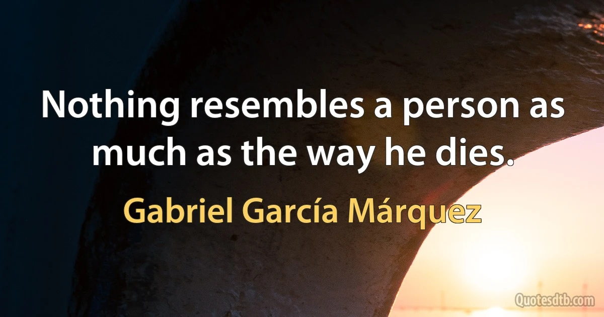 Nothing resembles a person as much as the way he dies. (Gabriel García Márquez)