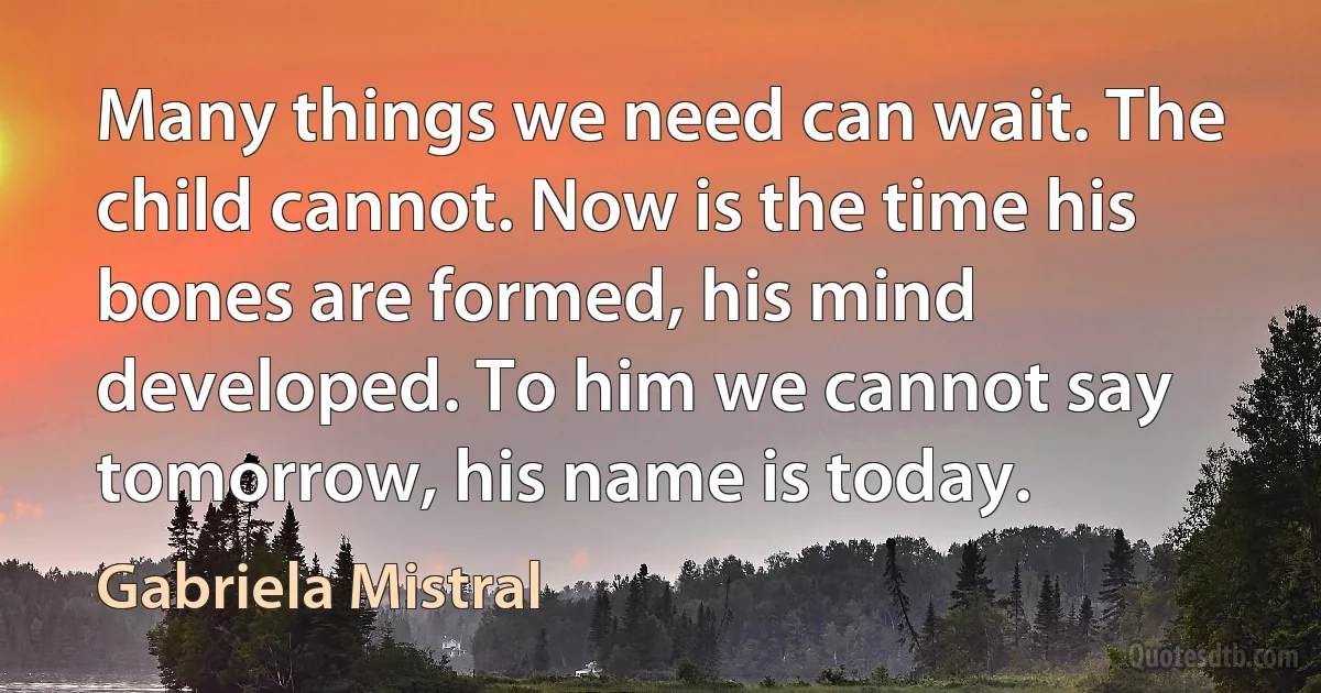 Many things we need can wait. The child cannot. Now is the time his bones are formed, his mind developed. To him we cannot say tomorrow, his name is today. (Gabriela Mistral)