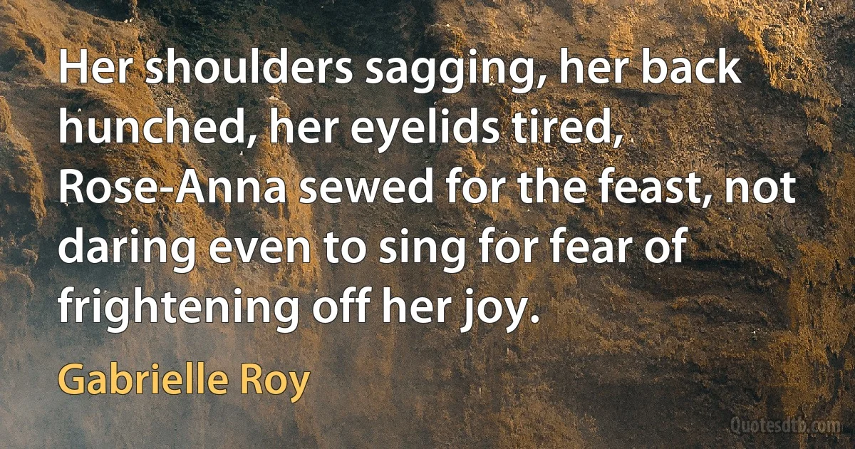 Her shoulders sagging, her back hunched, her eyelids tired, Rose-Anna sewed for the feast, not daring even to sing for fear of frightening off her joy. (Gabrielle Roy)