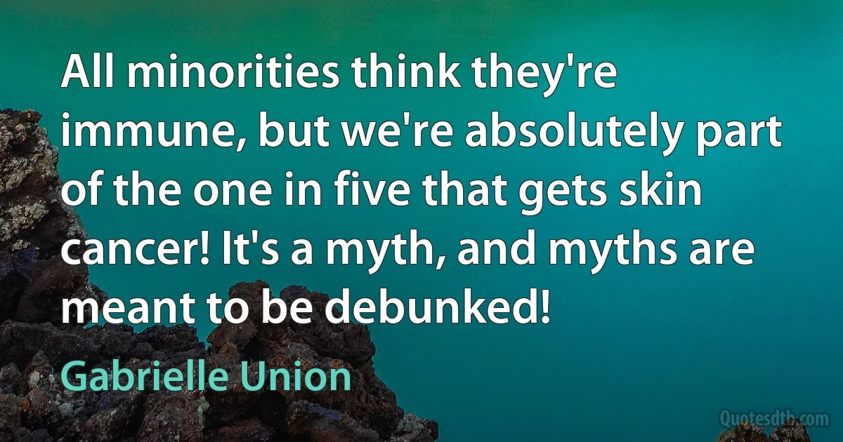 All minorities think they're immune, but we're absolutely part of the one in five that gets skin cancer! It's a myth, and myths are meant to be debunked! (Gabrielle Union)