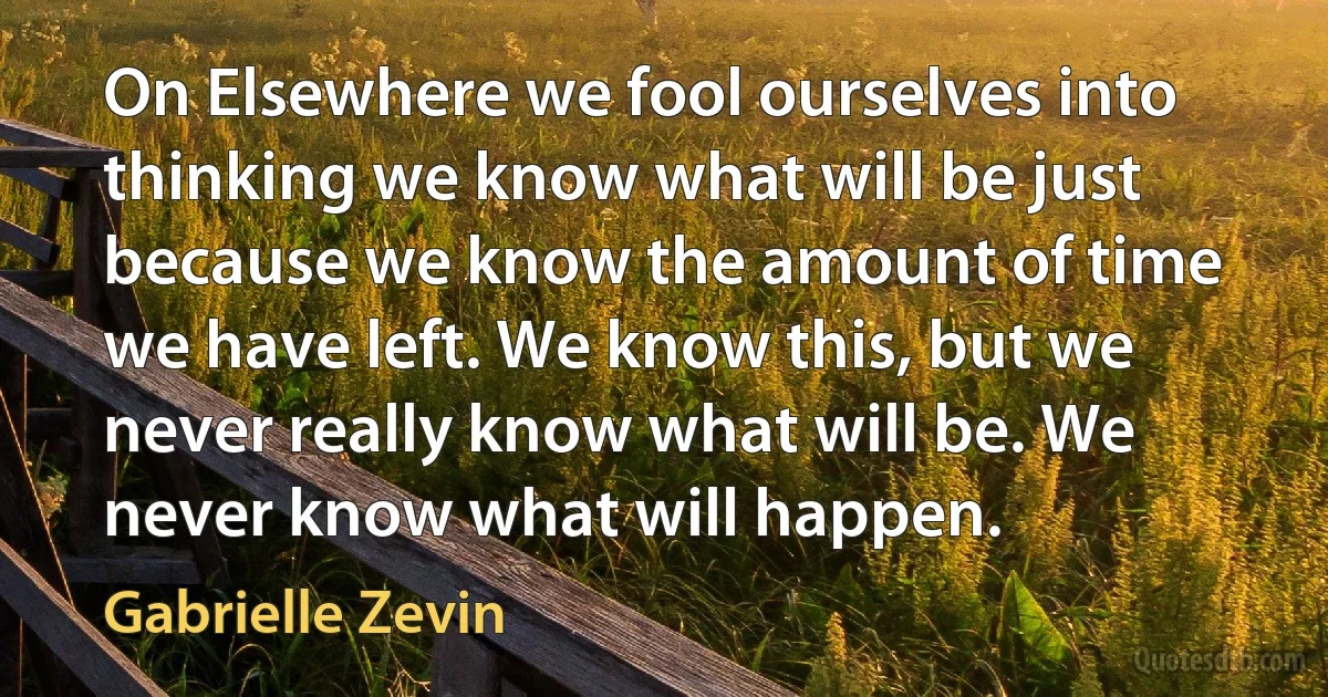 On Elsewhere we fool ourselves into thinking we know what will be just because we know the amount of time we have left. We know this, but we never really know what will be. We never know what will happen. (Gabrielle Zevin)