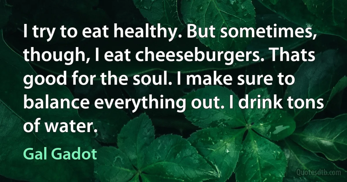 I try to eat healthy. But sometimes, though, I eat cheeseburgers. Thats good for the soul. I make sure to balance everything out. I drink tons of water. (Gal Gadot)