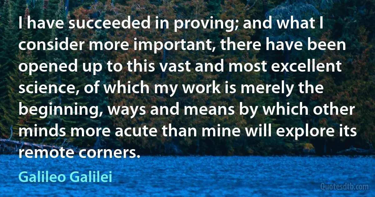 I have succeeded in proving; and what I consider more important, there have been opened up to this vast and most excellent science, of which my work is merely the beginning, ways and means by which other minds more acute than mine will explore its remote corners. (Galileo Galilei)