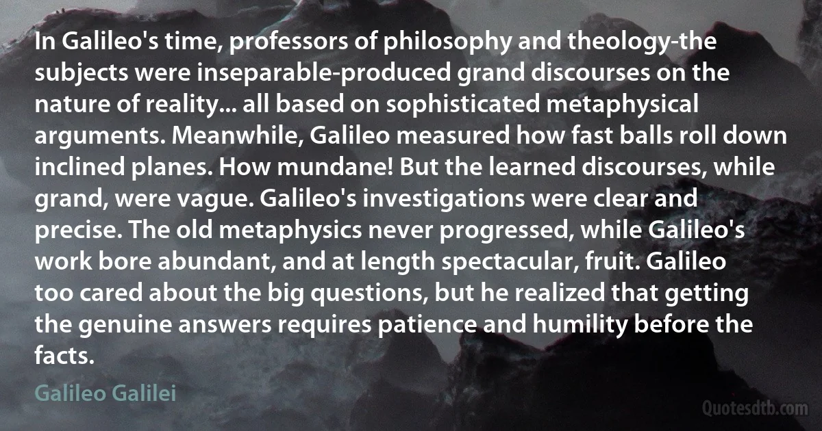 In Galileo's time, professors of philosophy and theology-the subjects were inseparable-produced grand discourses on the nature of reality... all based on sophisticated metaphysical arguments. Meanwhile, Galileo measured how fast balls roll down inclined planes. How mundane! But the learned discourses, while grand, were vague. Galileo's investigations were clear and precise. The old metaphysics never progressed, while Galileo's work bore abundant, and at length spectacular, fruit. Galileo too cared about the big questions, but he realized that getting the genuine answers requires patience and humility before the facts. (Galileo Galilei)