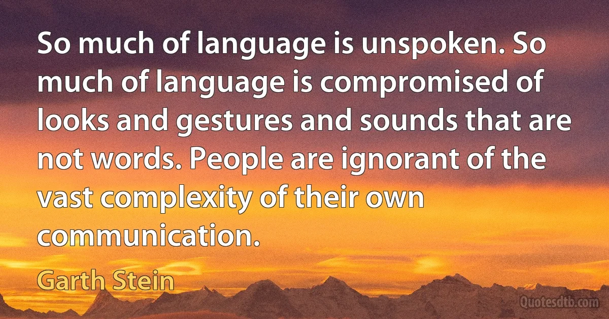 So much of language is unspoken. So much of language is compromised of looks and gestures and sounds that are not words. People are ignorant of the vast complexity of their own communication. (Garth Stein)