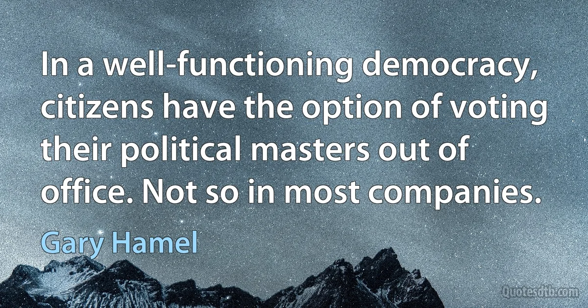 In a well-functioning democracy, citizens have the option of voting their political masters out of office. Not so in most companies. (Gary Hamel)