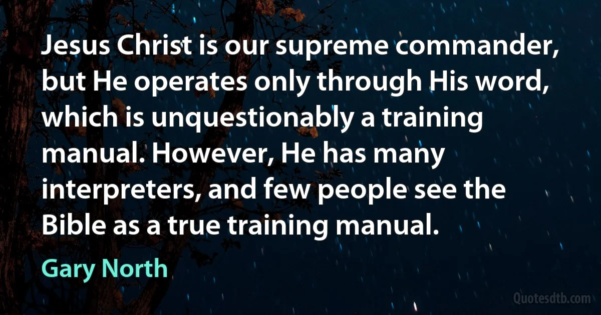 Jesus Christ is our supreme commander, but He operates only through His word, which is unquestionably a training manual. However, He has many interpreters, and few people see the Bible as a true training manual. (Gary North)