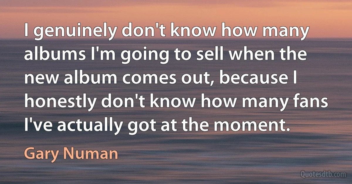 I genuinely don't know how many albums I'm going to sell when the new album comes out, because I honestly don't know how many fans I've actually got at the moment. (Gary Numan)