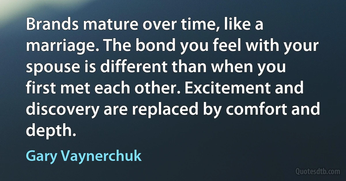 Brands mature over time, like a marriage. The bond you feel with your spouse is different than when you first met each other. Excitement and discovery are replaced by comfort and depth. (Gary Vaynerchuk)