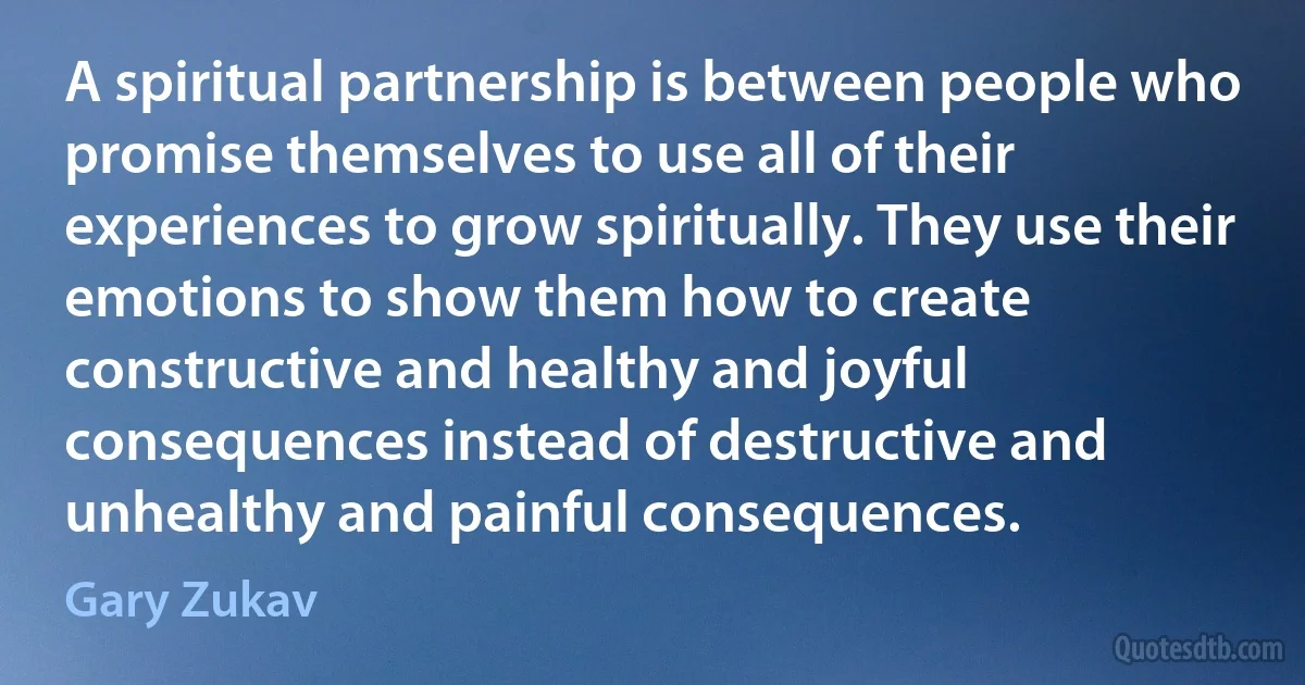 A spiritual partnership is between people who promise themselves to use all of their experiences to grow spiritually. They use their emotions to show them how to create constructive and healthy and joyful consequences instead of destructive and unhealthy and painful consequences. (Gary Zukav)