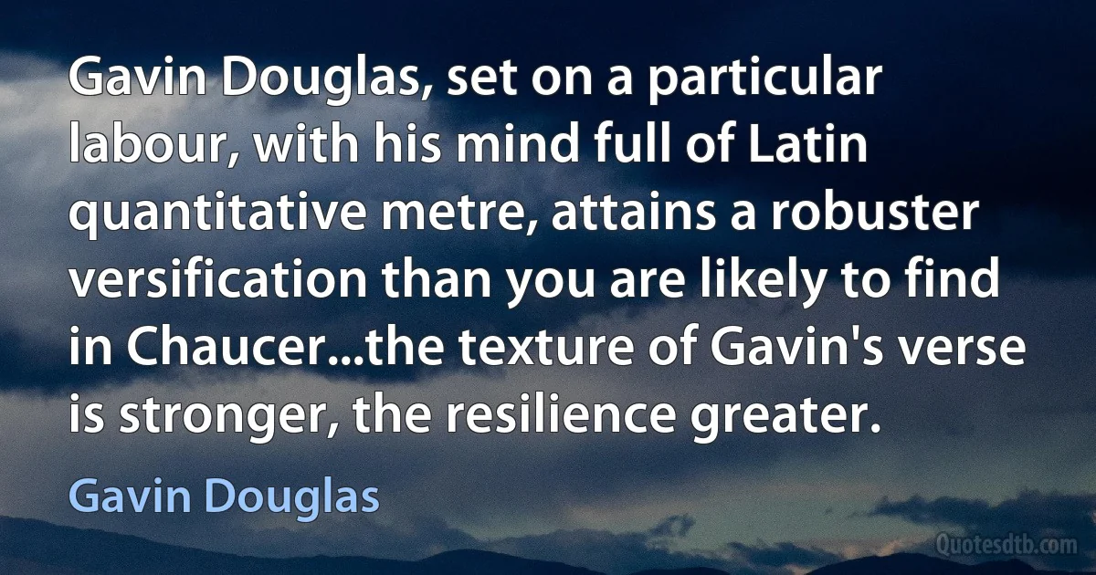 Gavin Douglas, set on a particular labour, with his mind full of Latin quantitative metre, attains a robuster versification than you are likely to find in Chaucer...the texture of Gavin's verse is stronger, the resilience greater. (Gavin Douglas)