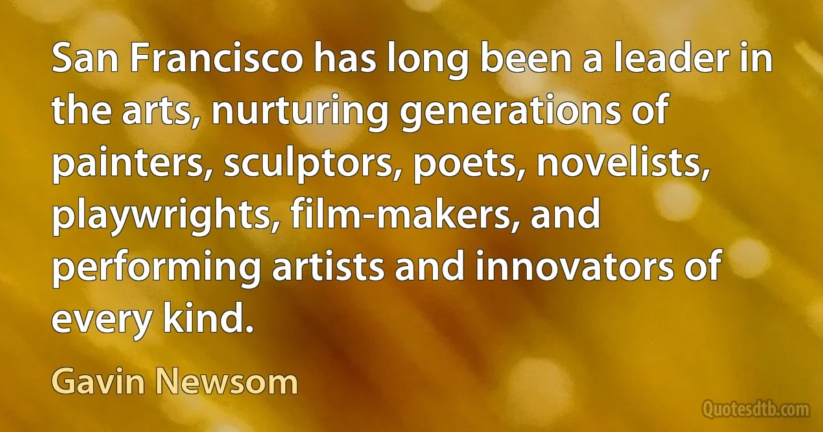 San Francisco has long been a leader in the arts, nurturing generations of painters, sculptors, poets, novelists, playwrights, film-makers, and performing artists and innovators of every kind. (Gavin Newsom)