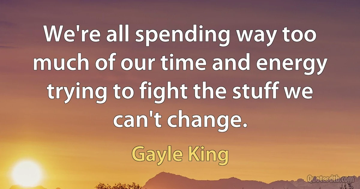 We're all spending way too much of our time and energy trying to fight the stuff we can't change. (Gayle King)