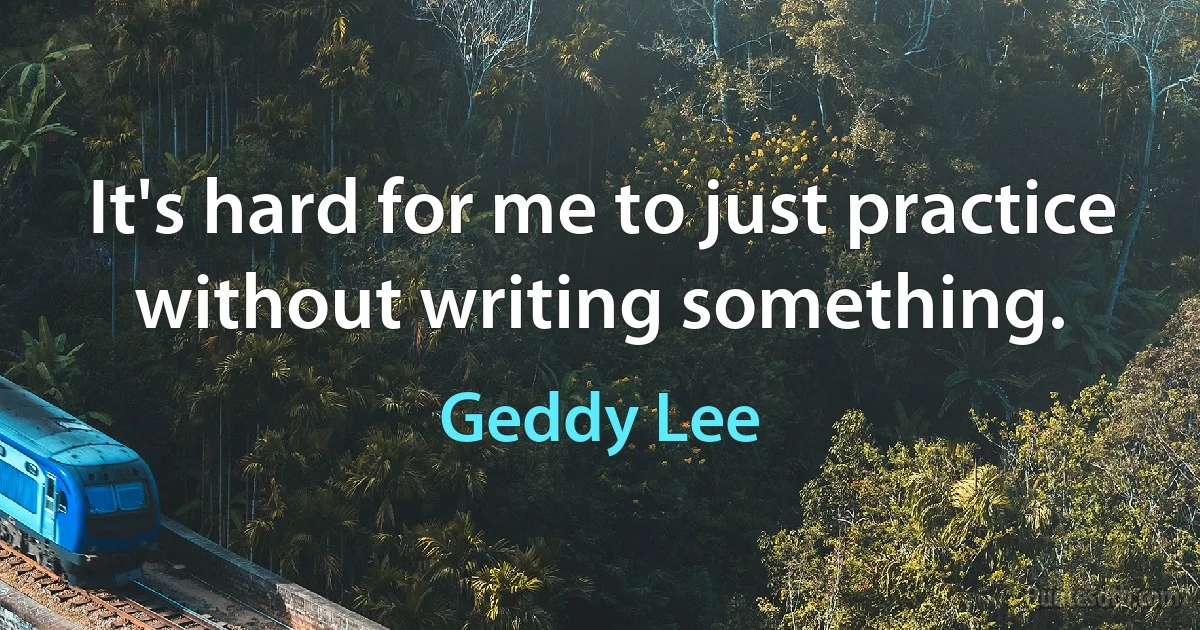 It's hard for me to just practice without writing something. (Geddy Lee)