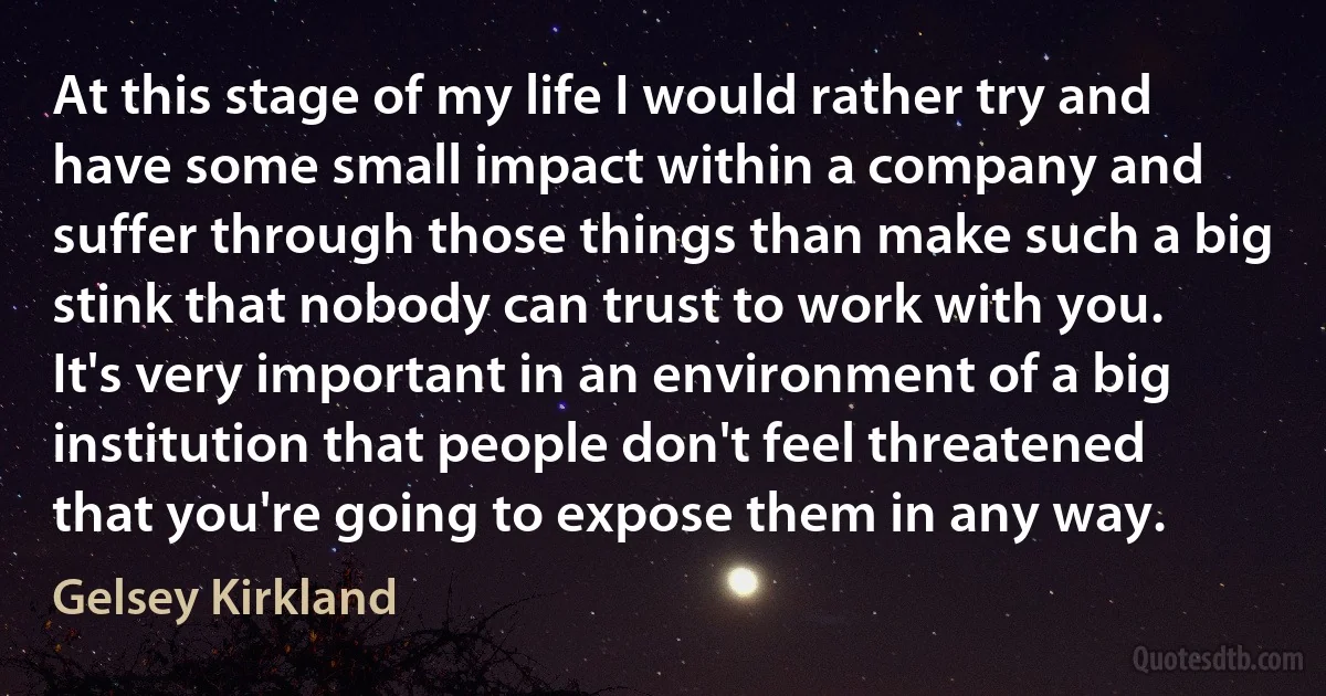 At this stage of my life I would rather try and have some small impact within a company and suffer through those things than make such a big stink that nobody can trust to work with you. It's very important in an environment of a big institution that people don't feel threatened that you're going to expose them in any way. (Gelsey Kirkland)