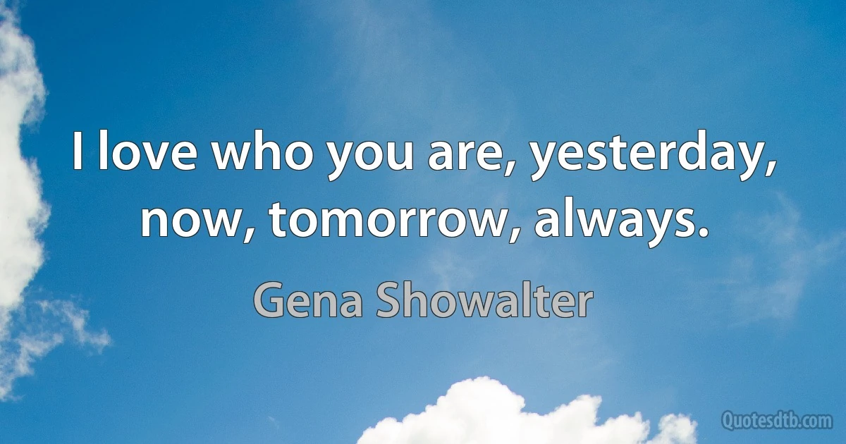 I love who you are, yesterday, now, tomorrow, always. (Gena Showalter)