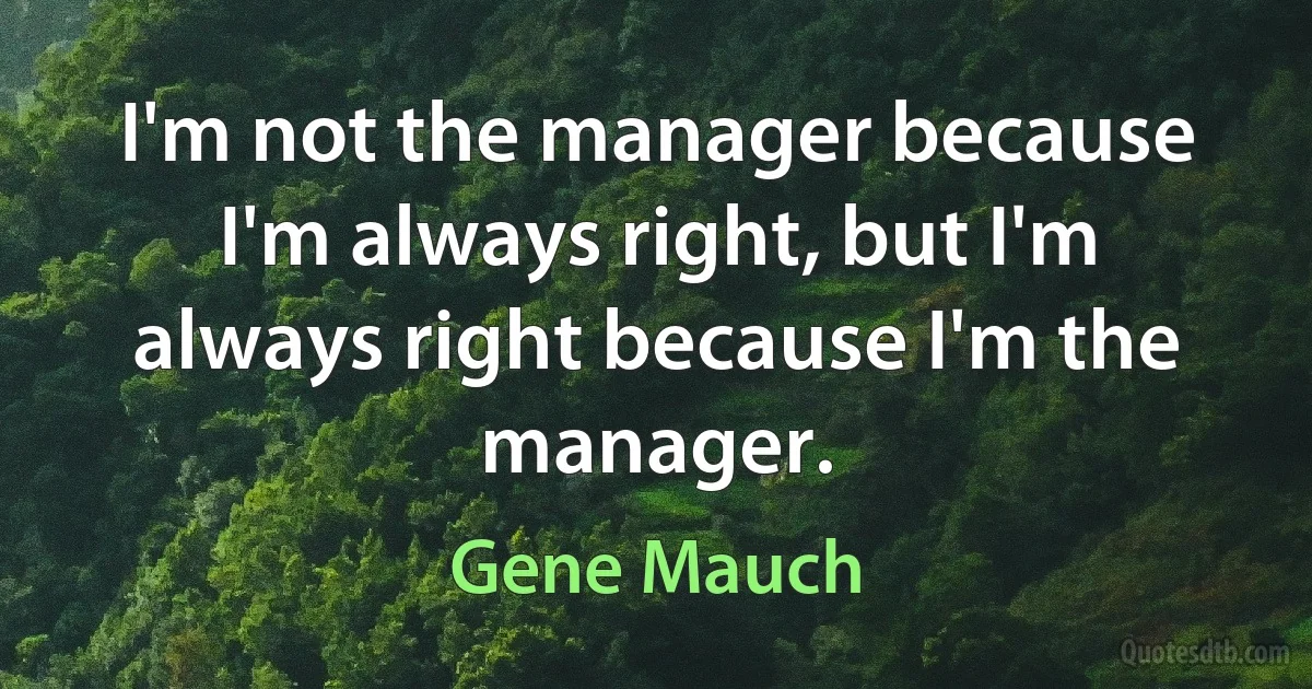 I'm not the manager because I'm always right, but I'm always right because I'm the manager. (Gene Mauch)