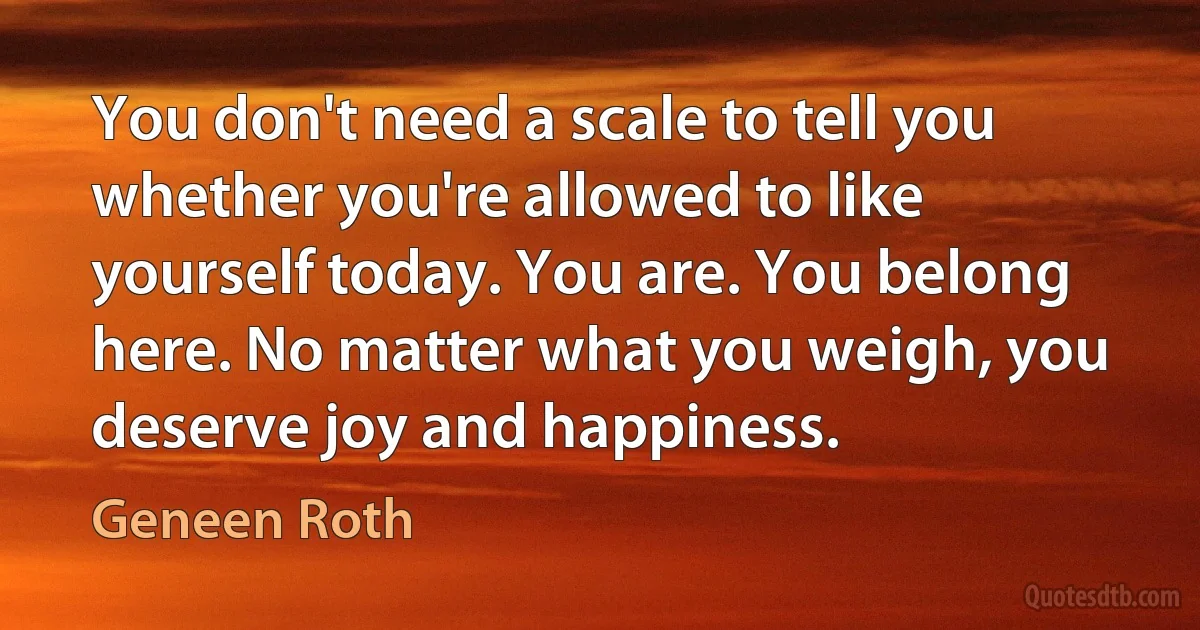 You don't need a scale to tell you whether you're allowed to like yourself today. You are. You belong here. No matter what you weigh, you deserve joy and happiness. (Geneen Roth)