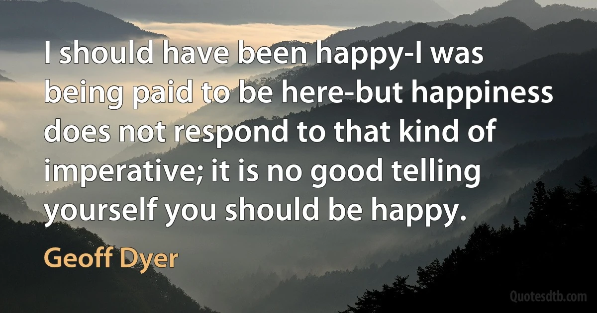 I should have been happy-I was being paid to be here-but happiness does not respond to that kind of imperative; it is no good telling yourself you should be happy. (Geoff Dyer)