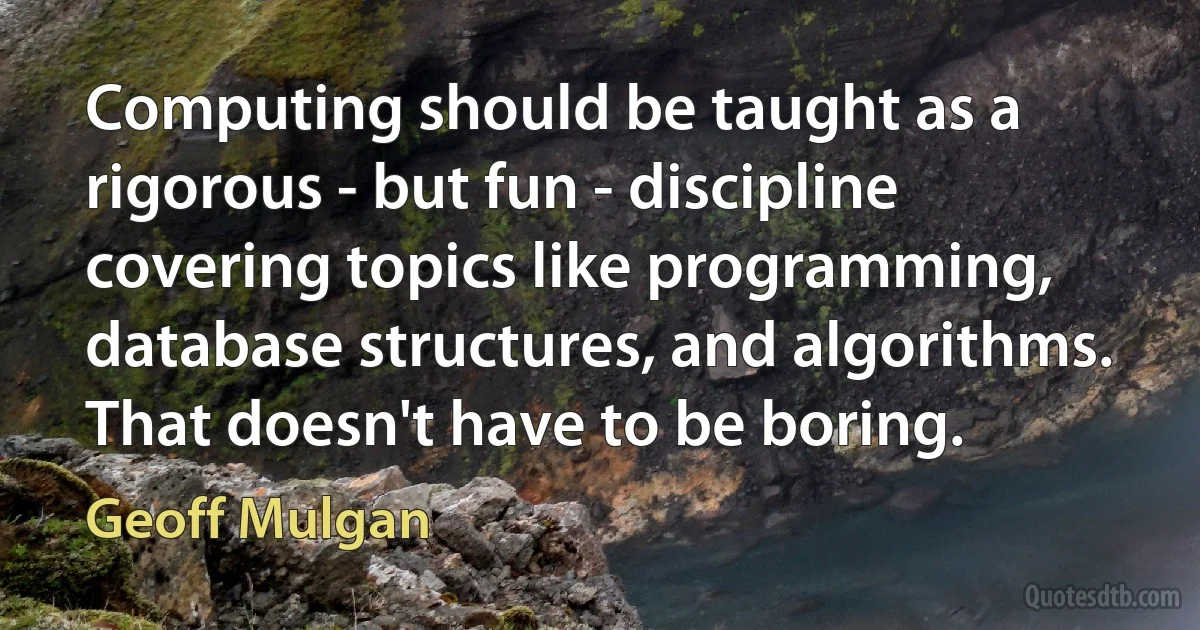 Computing should be taught as a rigorous - but fun - discipline covering topics like programming, database structures, and algorithms. That doesn't have to be boring. (Geoff Mulgan)