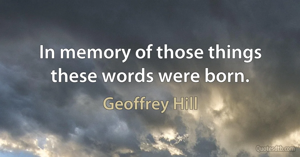 In memory of those things these words were born. (Geoffrey Hill)