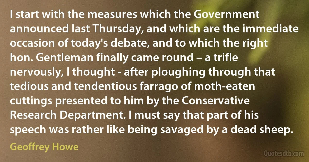 I start with the measures which the Government announced last Thursday, and which are the immediate occasion of today's debate, and to which the right hon. Gentleman finally came round – a trifle nervously, I thought - after ploughing through that tedious and tendentious farrago of moth-eaten cuttings presented to him by the Conservative Research Department. I must say that part of his speech was rather like being savaged by a dead sheep. (Geoffrey Howe)