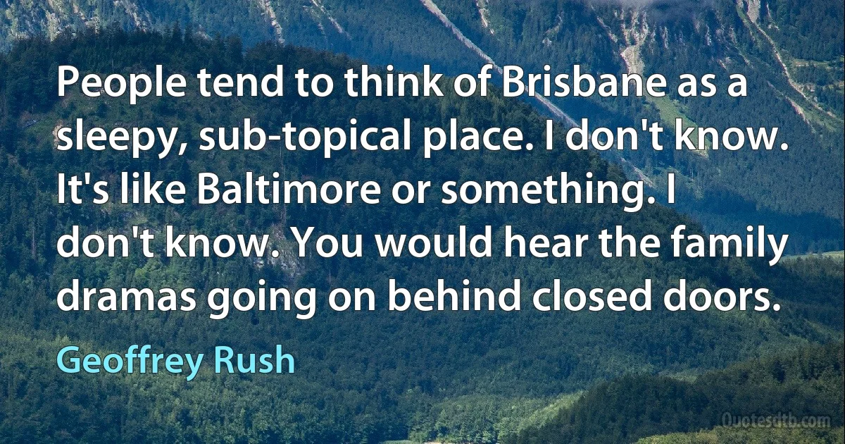 People tend to think of Brisbane as a sleepy, sub-topical place. I don't know. It's like Baltimore or something. I don't know. You would hear the family dramas going on behind closed doors. (Geoffrey Rush)