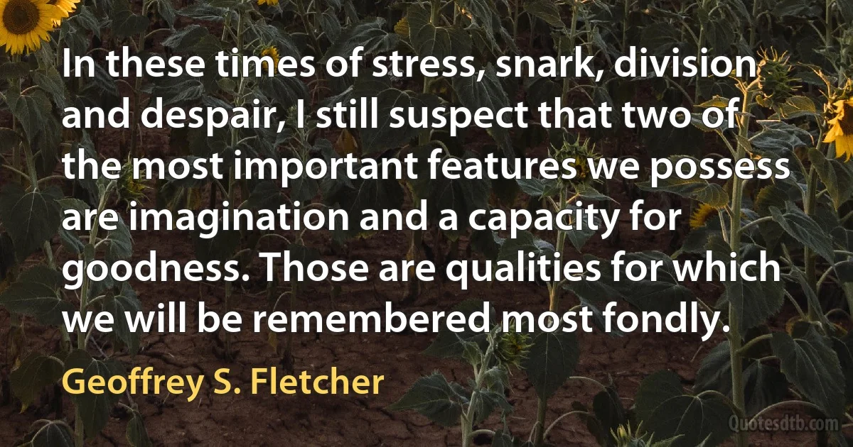 In these times of stress, snark, division and despair, I still suspect that two of the most important features we possess are imagination and a capacity for goodness. Those are qualities for which we will be remembered most fondly. (Geoffrey S. Fletcher)