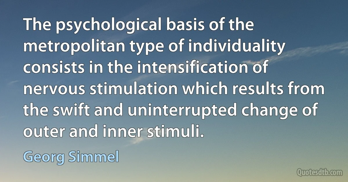 The psychological basis of the metropolitan type of individuality consists in the intensification of nervous stimulation which results from the swift and uninterrupted change of outer and inner stimuli. (Georg Simmel)