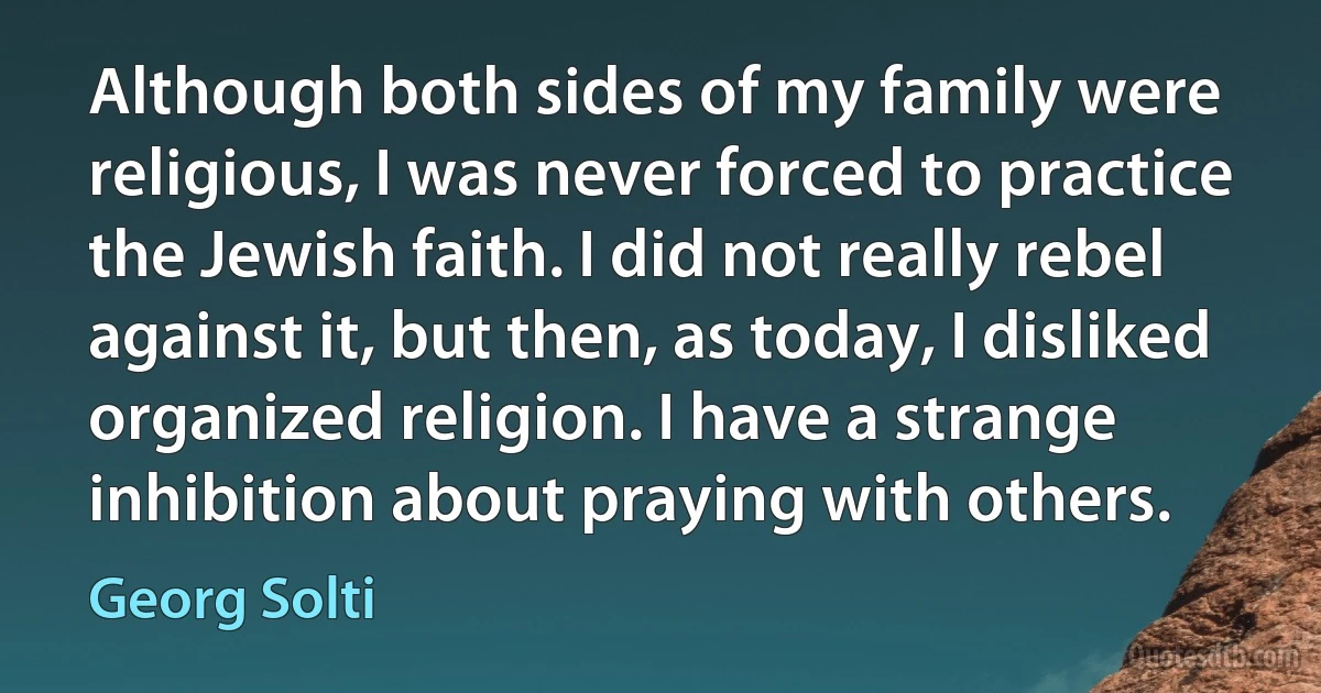 Although both sides of my family were religious, I was never forced to practice the Jewish faith. I did not really rebel against it, but then, as today, I disliked organized religion. I have a strange inhibition about praying with others. (Georg Solti)