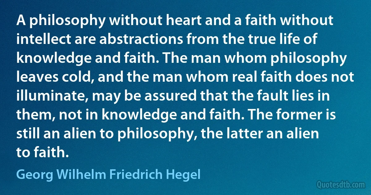 A philosophy without heart and a faith without intellect are abstractions from the true life of knowledge and faith. The man whom philosophy leaves cold, and the man whom real faith does not illuminate, may be assured that the fault lies in them, not in knowledge and faith. The former is still an alien to philosophy, the latter an alien to faith. (Georg Wilhelm Friedrich Hegel)