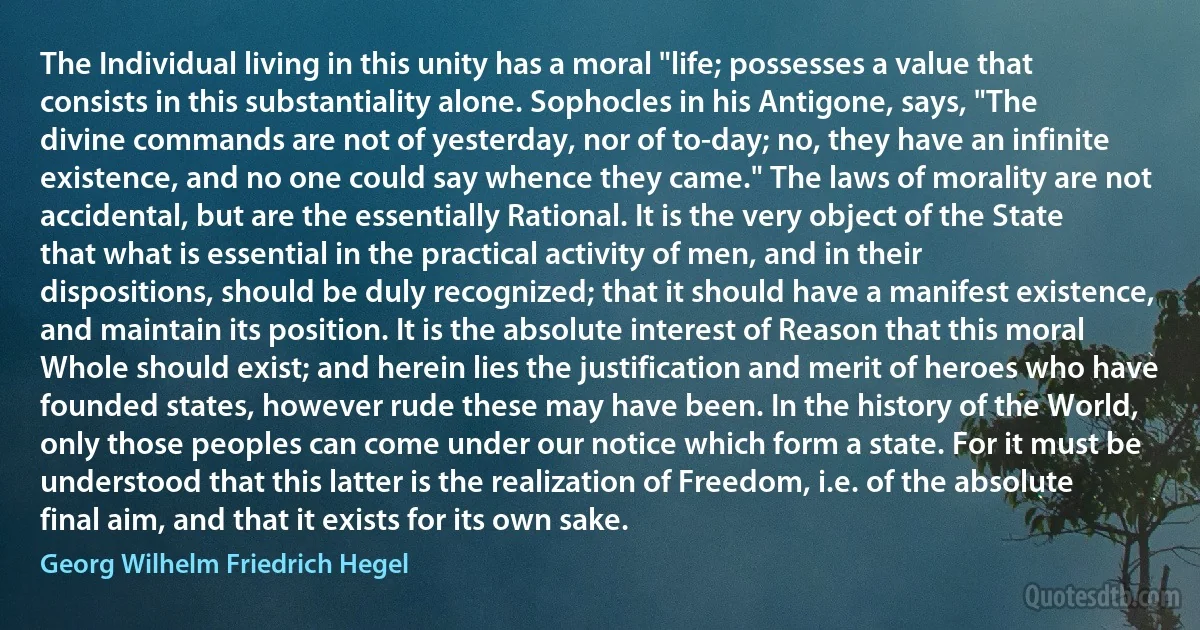 The Individual living in this unity has a moral "life; possesses a value that consists in this substantiality alone. Sophocles in his Antigone, says, "The divine commands are not of yesterday, nor of to-day; no, they have an infinite existence, and no one could say whence they came." The laws of morality are not accidental, but are the essentially Rational. It is the very object of the State that what is essential in the practical activity of men, and in their dispositions, should be duly recognized; that it should have a manifest existence, and maintain its position. It is the absolute interest of Reason that this moral Whole should exist; and herein lies the justification and merit of heroes who have founded states, however rude these may have been. In the history of the World, only those peoples can come under our notice which form a state. For it must be understood that this latter is the realization of Freedom, i.e. of the absolute final aim, and that it exists for its own sake. (Georg Wilhelm Friedrich Hegel)