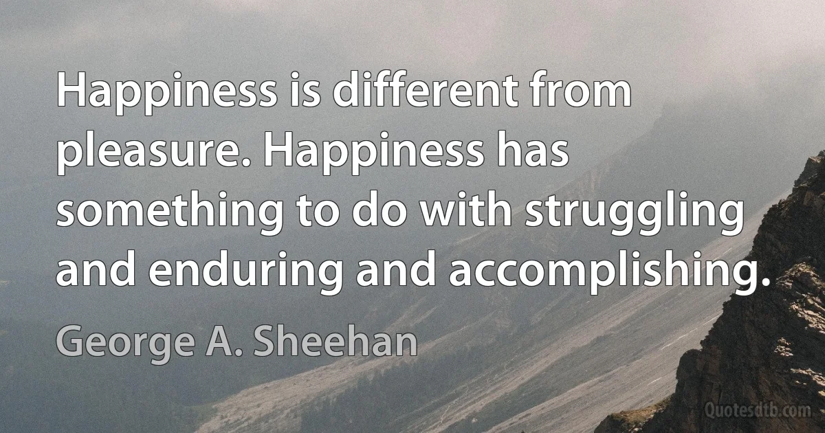 Happiness is different from pleasure. Happiness has something to do with struggling and enduring and accomplishing. (George A. Sheehan)