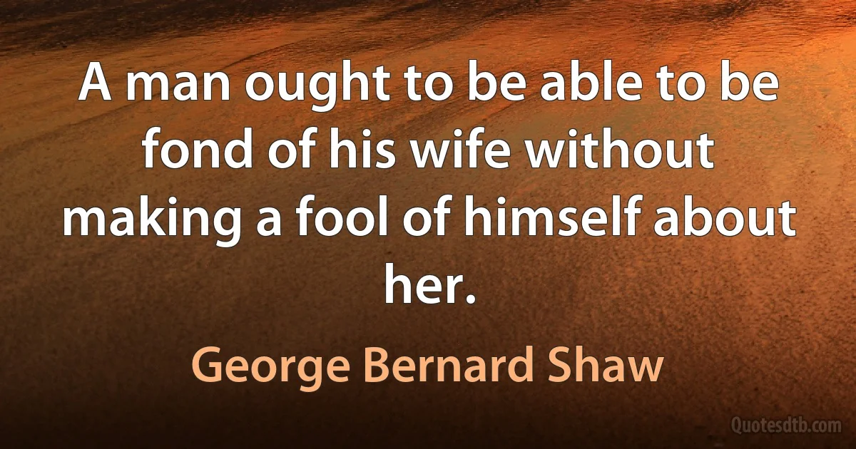 A man ought to be able to be fond of his wife without making a fool of himself about her. (George Bernard Shaw)