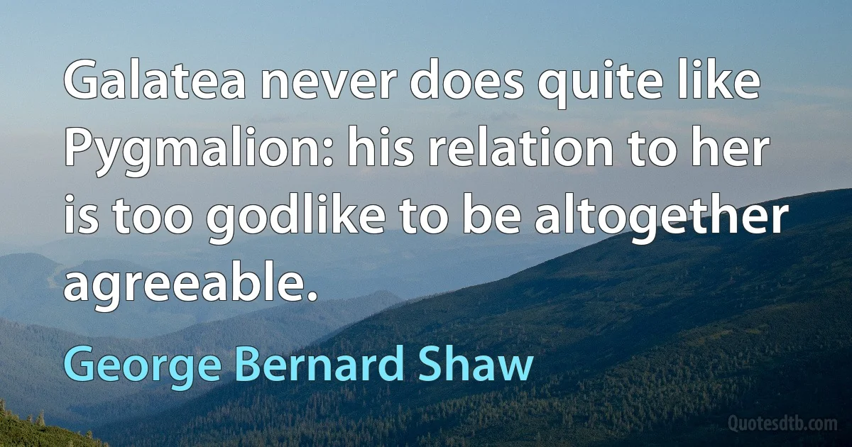 Galatea never does quite like Pygmalion: his relation to her is too godlike to be altogether agreeable. (George Bernard Shaw)