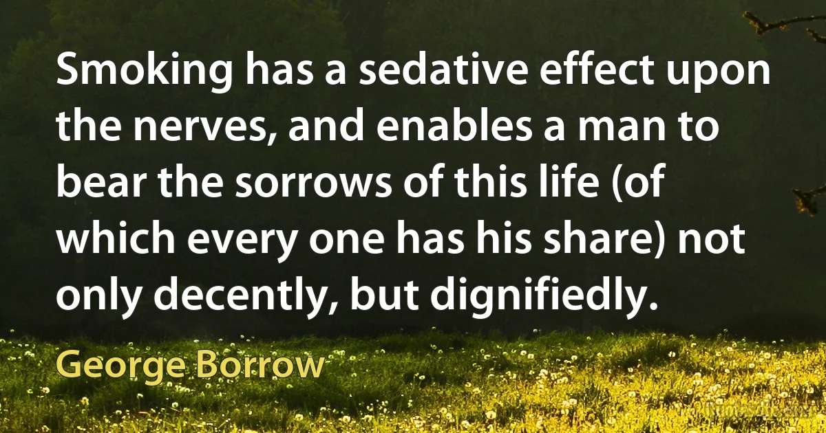 Smoking has a sedative effect upon the nerves, and enables a man to bear the sorrows of this life (of which every one has his share) not only decently, but dignifiedly. (George Borrow)