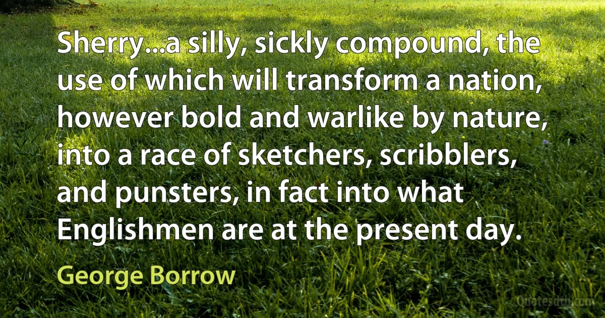 Sherry...a silly, sickly compound, the use of which will transform a nation, however bold and warlike by nature, into a race of sketchers, scribblers, and punsters, in fact into what Englishmen are at the present day. (George Borrow)