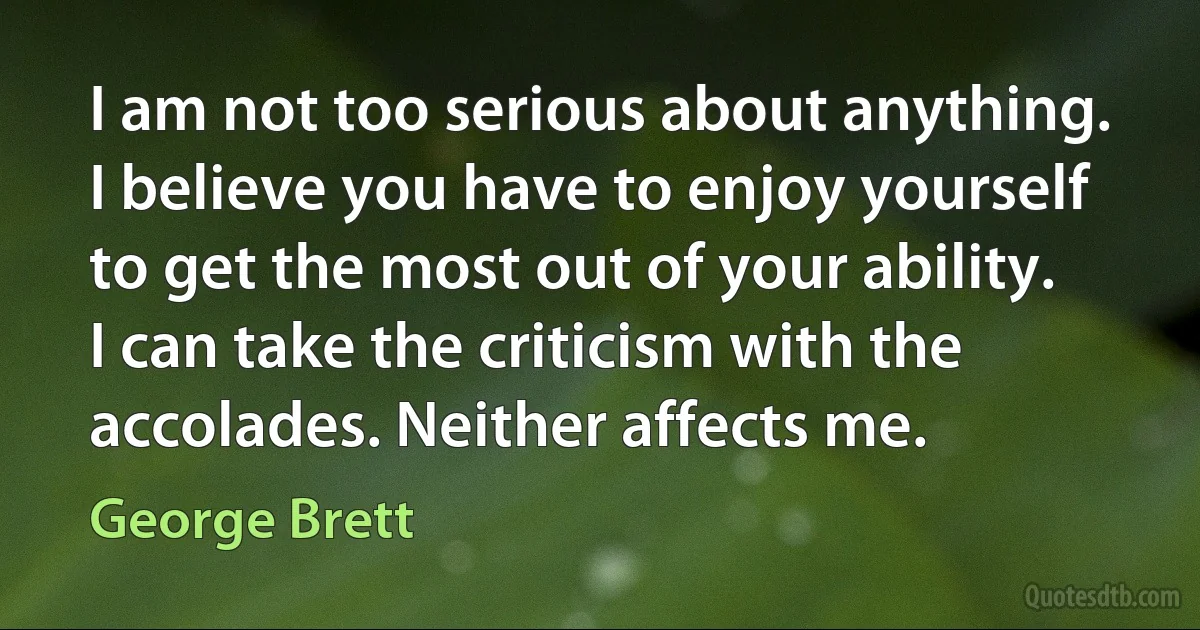 I am not too serious about anything. I believe you have to enjoy yourself to get the most out of your ability. I can take the criticism with the accolades. Neither affects me. (George Brett)