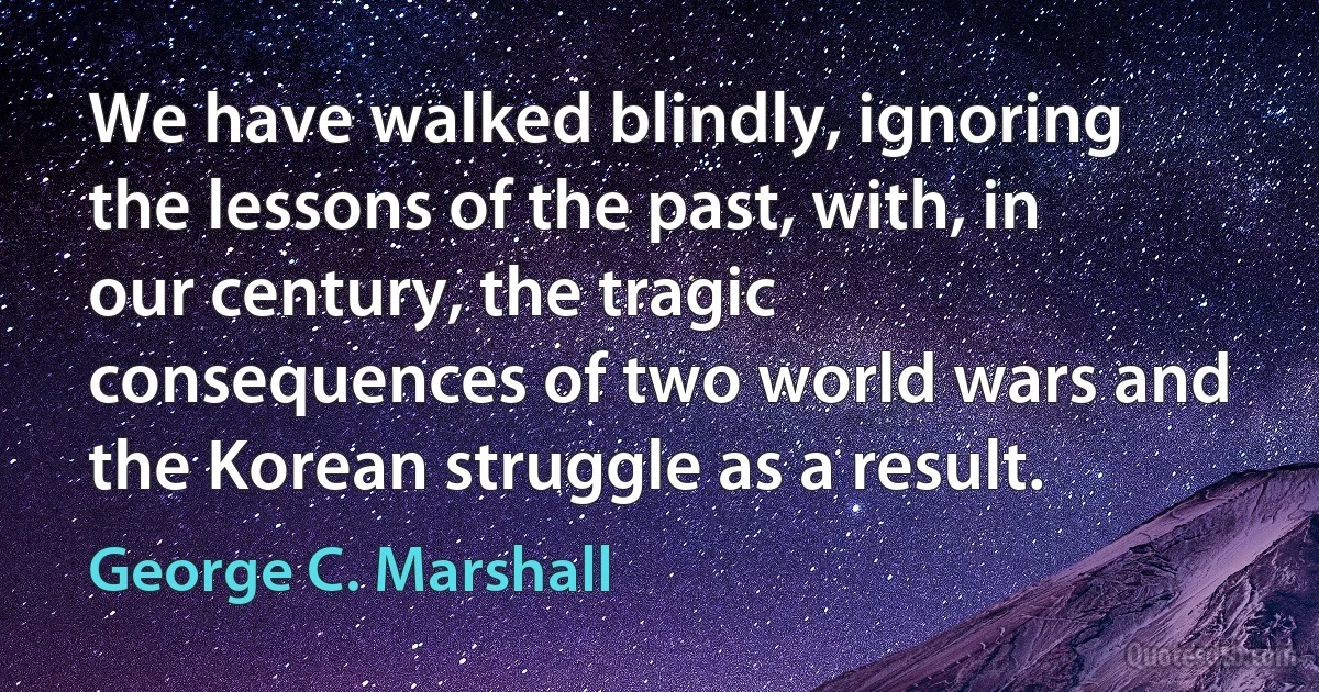 We have walked blindly, ignoring the lessons of the past, with, in our century, the tragic consequences of two world wars and the Korean struggle as a result. (George C. Marshall)