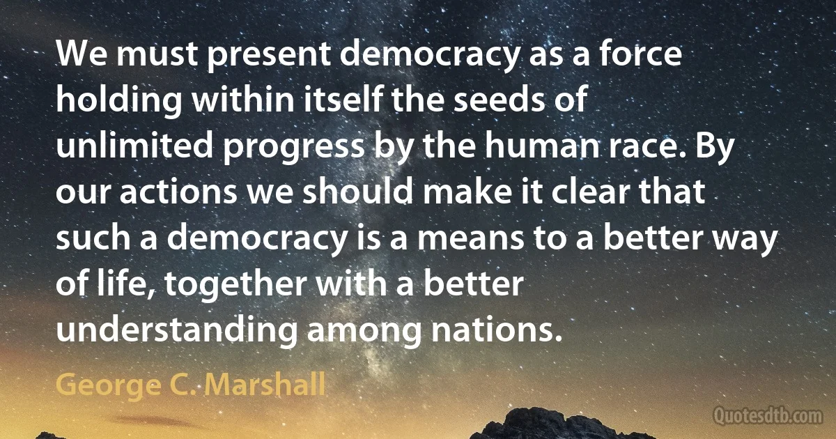 We must present democracy as a force holding within itself the seeds of unlimited progress by the human race. By our actions we should make it clear that such a democracy is a means to a better way of life, together with a better understanding among nations. (George C. Marshall)