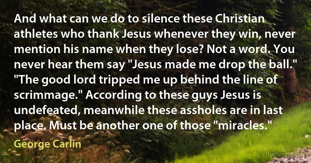 And what can we do to silence these Christian athletes who thank Jesus whenever they win, never mention his name when they lose? Not a word. You never hear them say "Jesus made me drop the ball." "The good lord tripped me up behind the line of scrimmage." According to these guys Jesus is undefeated, meanwhile these assholes are in last place. Must be another one of those "miracles." (George Carlin)