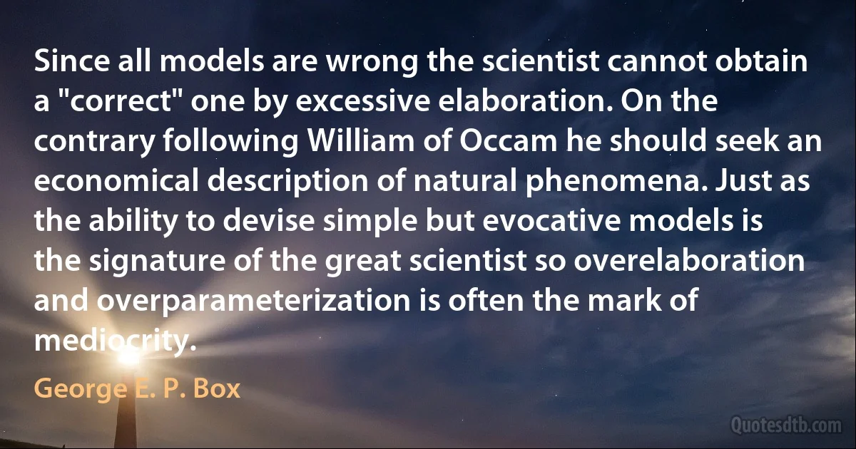 Since all models are wrong the scientist cannot obtain a "correct" one by excessive elaboration. On the contrary following William of Occam he should seek an economical description of natural phenomena. Just as the ability to devise simple but evocative models is the signature of the great scientist so overelaboration and overparameterization is often the mark of mediocrity. (George E. P. Box)