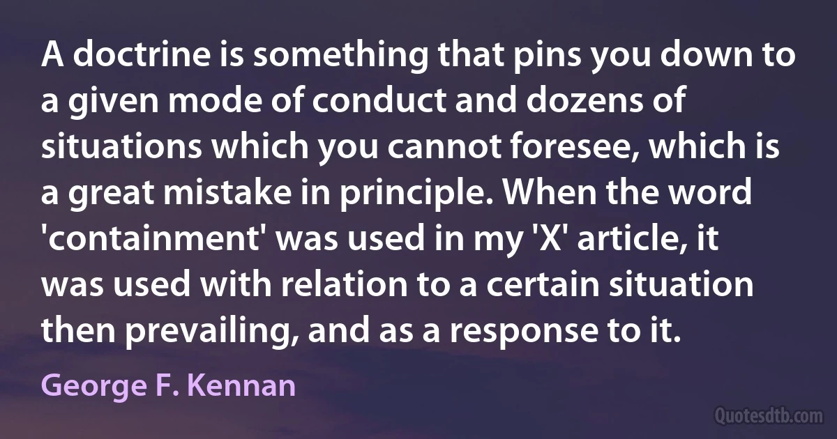 A doctrine is something that pins you down to a given mode of conduct and dozens of situations which you cannot foresee, which is a great mistake in principle. When the word 'containment' was used in my 'X' article, it was used with relation to a certain situation then prevailing, and as a response to it. (George F. Kennan)