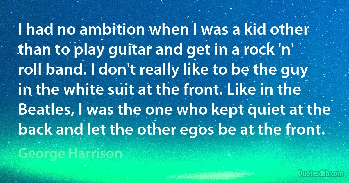 I had no ambition when I was a kid other than to play guitar and get in a rock 'n' roll band. I don't really like to be the guy in the white suit at the front. Like in the Beatles, I was the one who kept quiet at the back and let the other egos be at the front. (George Harrison)