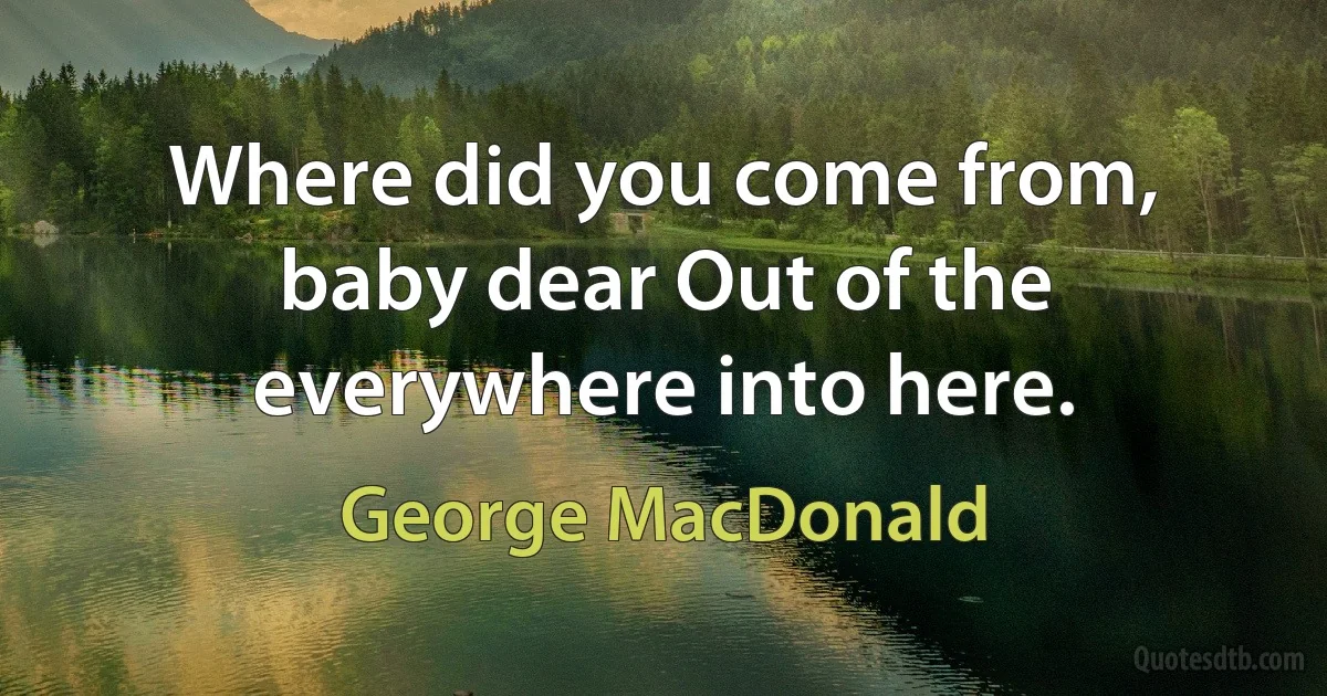 Where did you come from, baby dear Out of the everywhere into here. (George MacDonald)